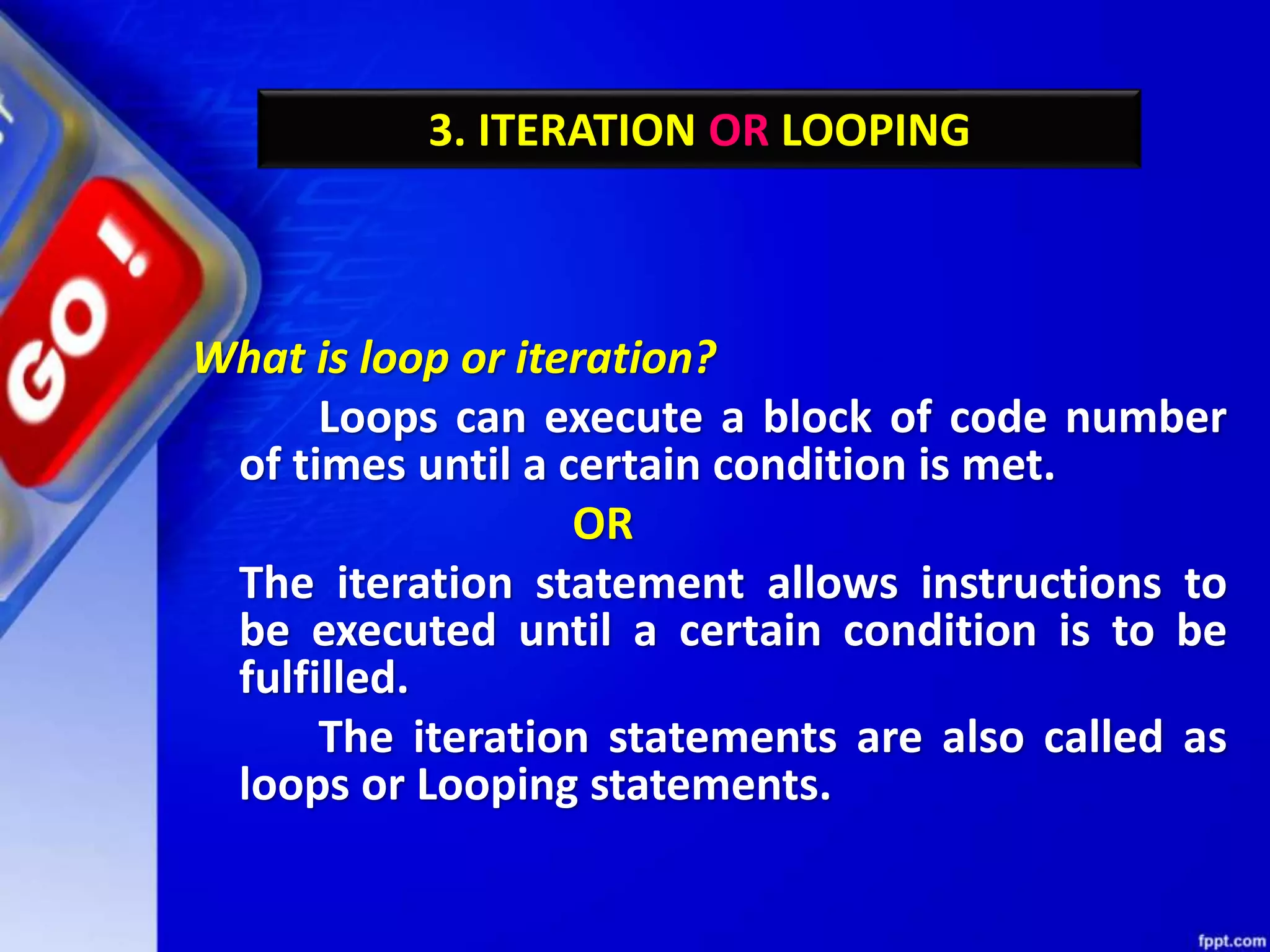 3. ITERATION OR LOOPING
What is loop or iteration?
Loops can execute a block of code number
of times until a certain condition is met.
OR
The iteration statement allows instructions to
be executed until a certain condition is to be
fulfilled.
The iteration statements are also called as
loops or Looping statements.
 
