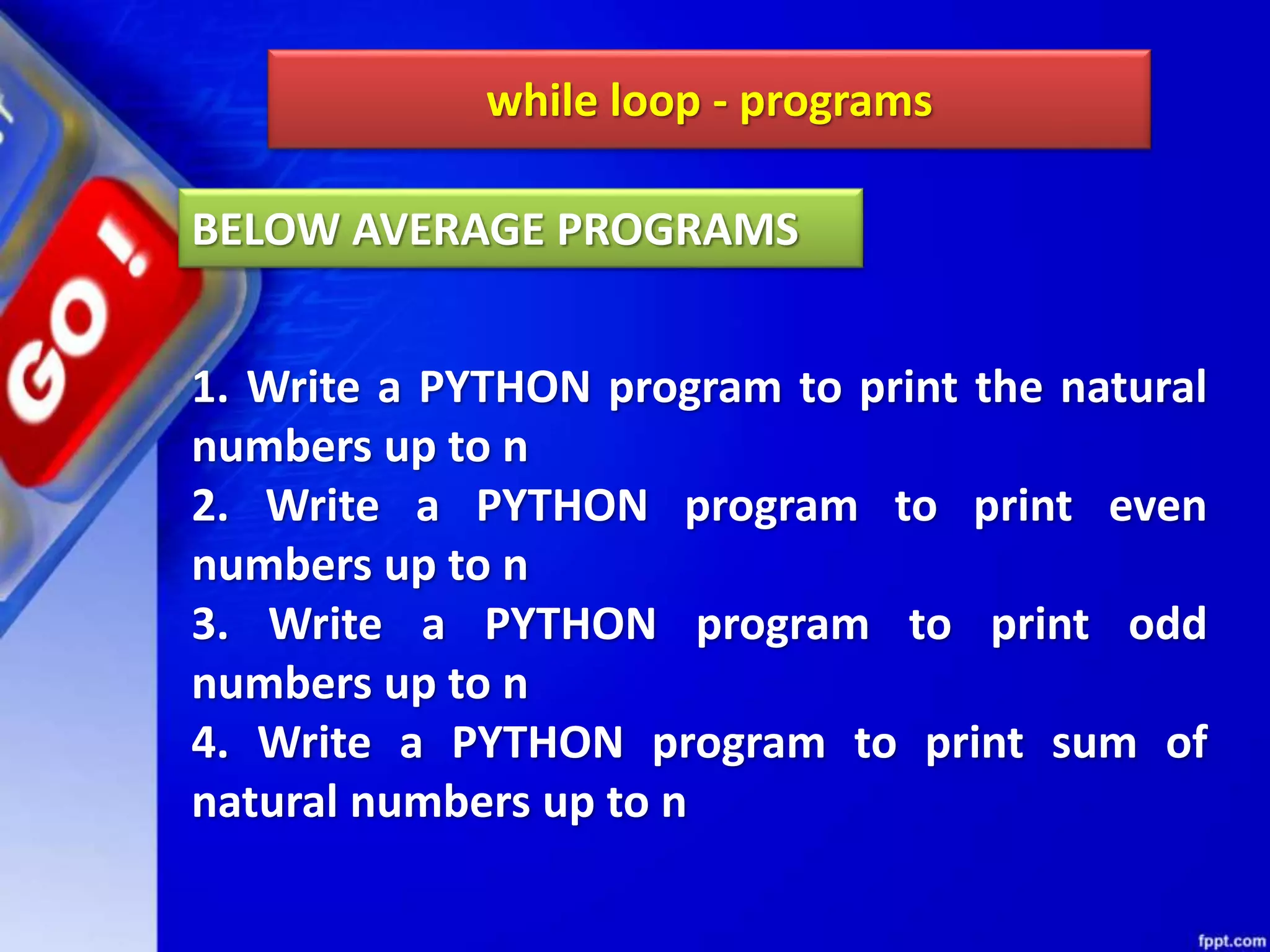 while loop - programs
1. Write a PYTHON program to print the natural
numbers up to n
2. Write a PYTHON program to print even
numbers up to n
3. Write a PYTHON program to print odd
numbers up to n
4. Write a PYTHON program to print sum of
natural numbers up to n
BELOW AVERAGE PROGRAMS
 