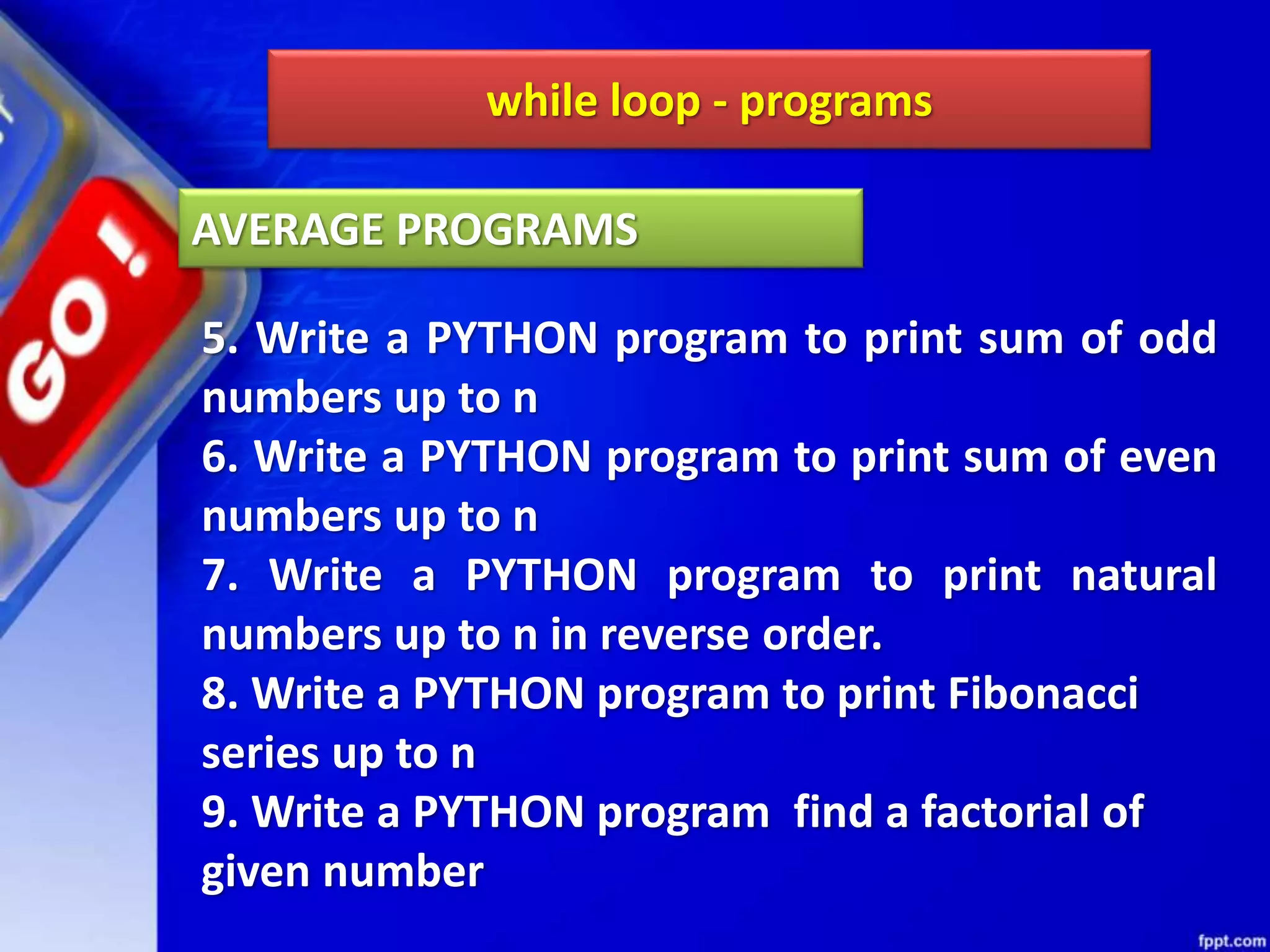 while loop - programs
5. Write a PYTHON program to print sum of odd
numbers up to n
6. Write a PYTHON program to print sum of even
numbers up to n
7. Write a PYTHON program to print natural
numbers up to n in reverse order.
8. Write a PYTHON program to print Fibonacci
series up to n
9. Write a PYTHON program find a factorial of
given number
AVERAGE PROGRAMS
 