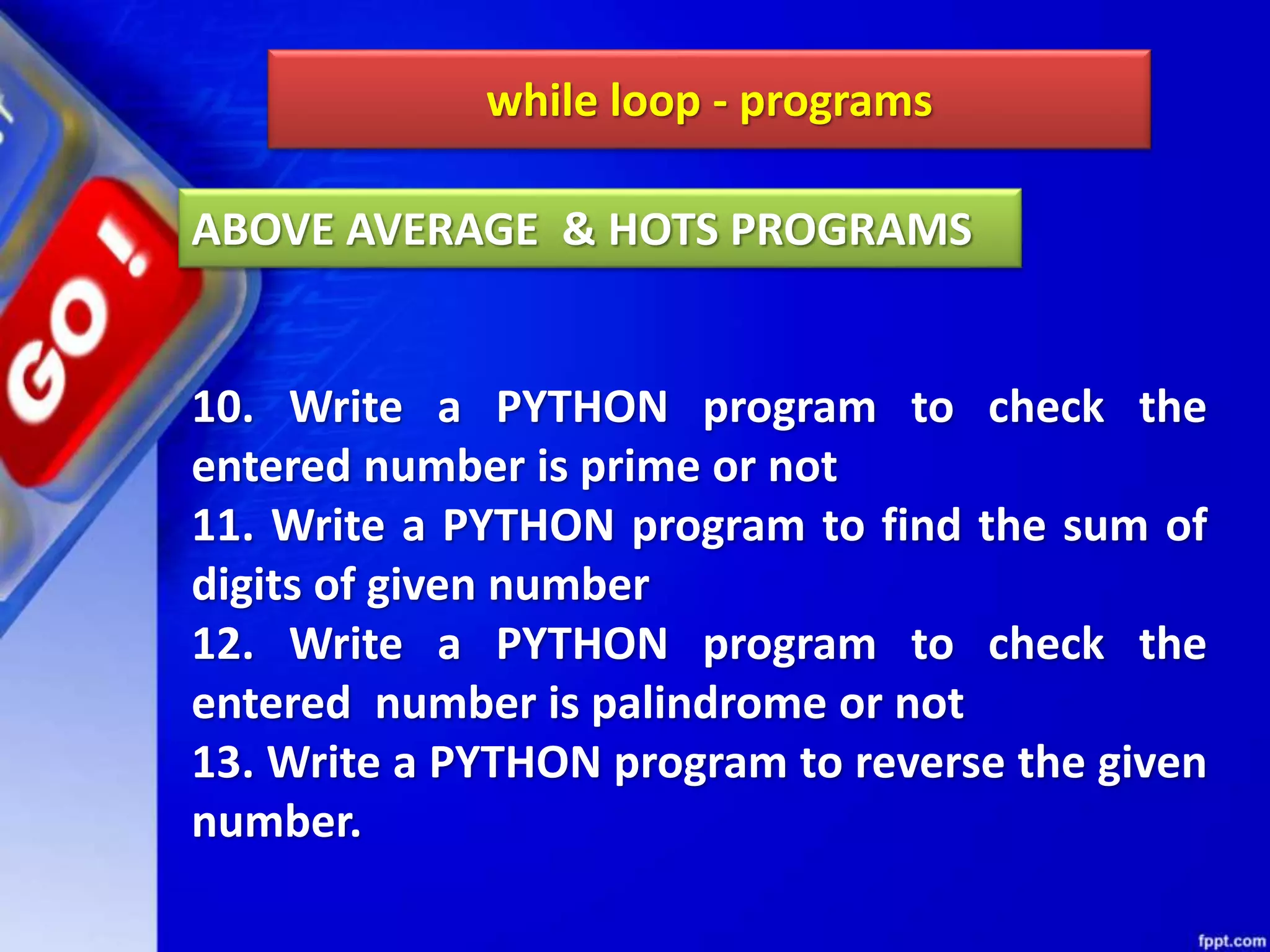 while loop - programs
10. Write a PYTHON program to check the
entered number is prime or not
11. Write a PYTHON program to find the sum of
digits of given number
12. Write a PYTHON program to check the
entered number is palindrome or not
13. Write a PYTHON program to reverse the given
number.
ABOVE AVERAGE & HOTS PROGRAMS
 