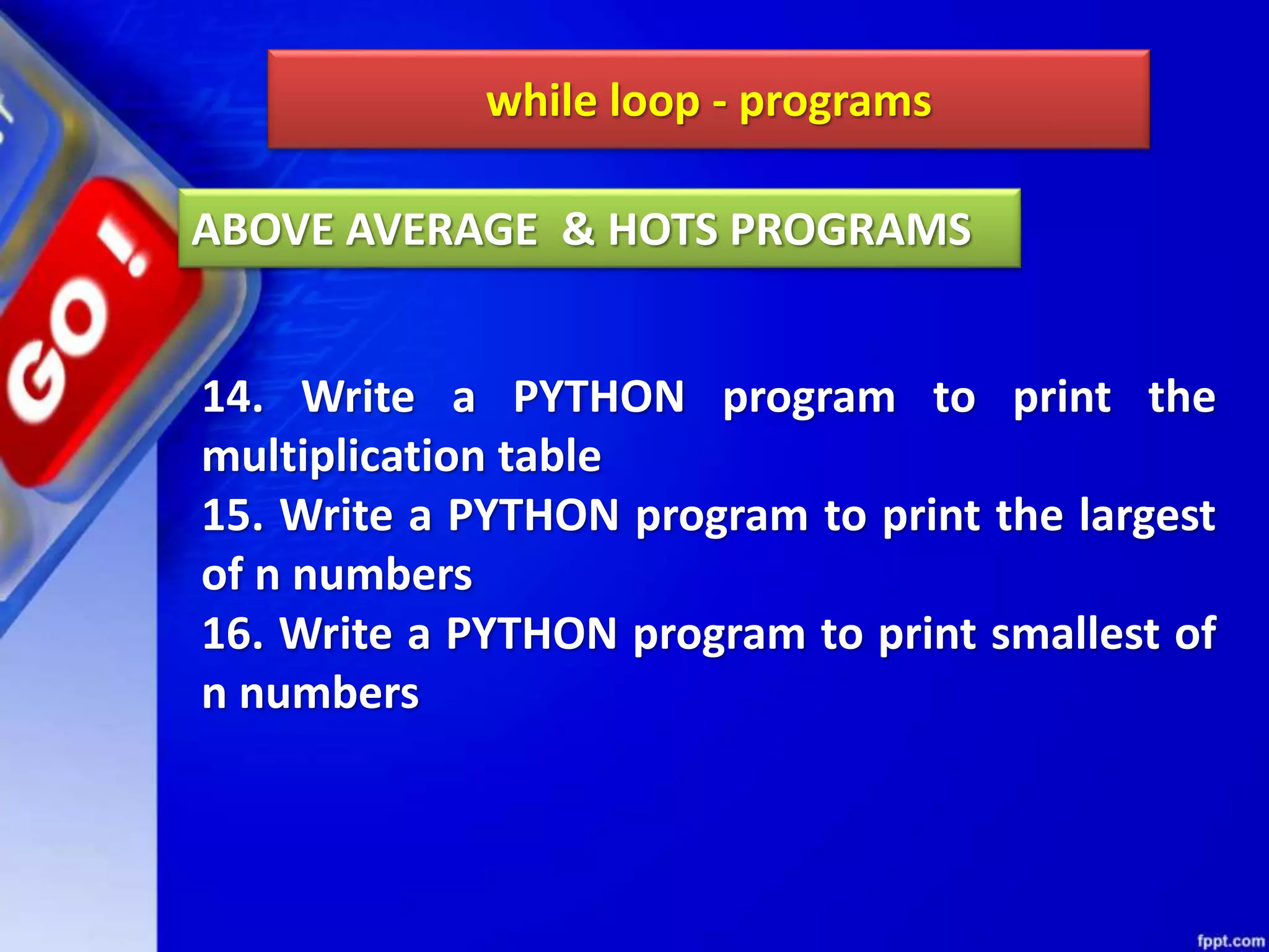 while loop - programs
14. Write a PYTHON program to print the
multiplication table
15. Write a PYTHON program to print the largest
of n numbers
16. Write a PYTHON program to print smallest of
n numbers
ABOVE AVERAGE & HOTS PROGRAMS
 