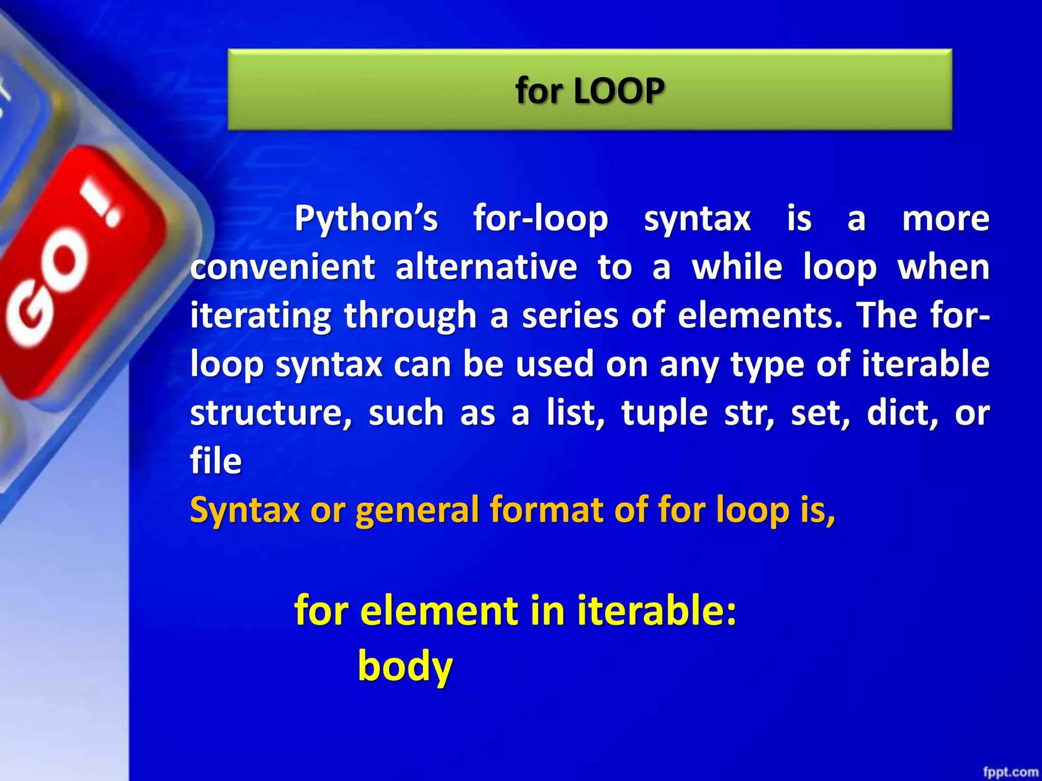 for LOOP
Python’s for-loop syntax is a more
convenient alternative to a while loop when
iterating through a series of elements. The for-
loop syntax can be used on any type of iterable
structure, such as a list, tuple str, set, dict, or
file
Syntax or general format of for loop is,
for element in iterable:
body
 