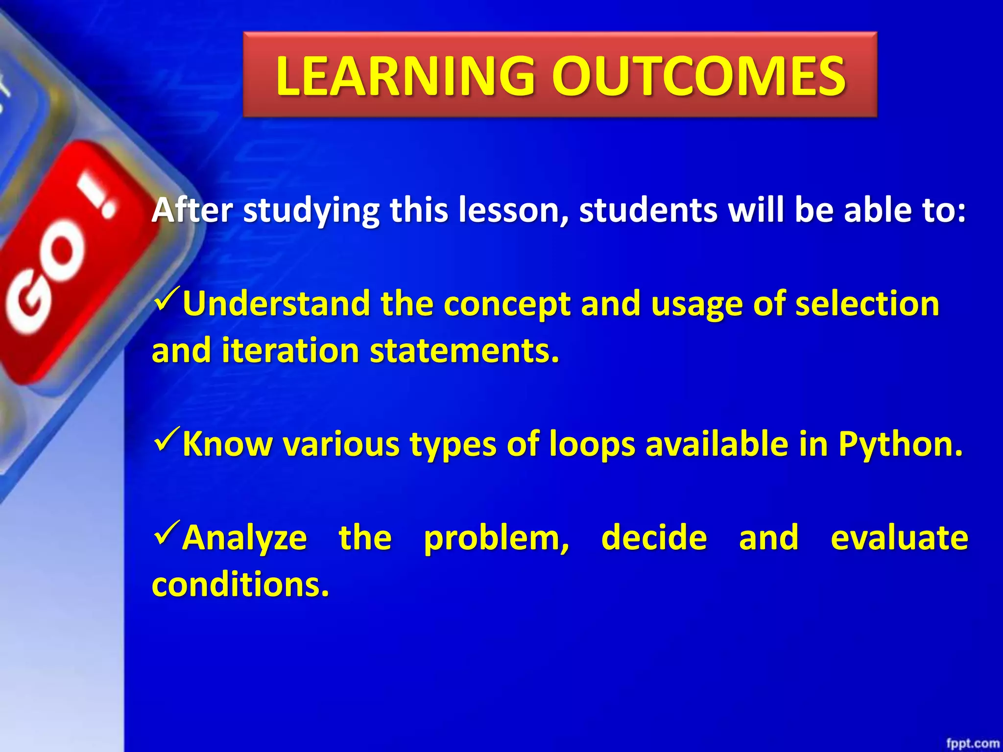 LEARNING OUTCOMES
After studying this lesson, students will be able to:
Understand the concept and usage of selection
and iteration statements.
Know various types of loops available in Python.
Analyze the problem, decide and evaluate
conditions.
 
