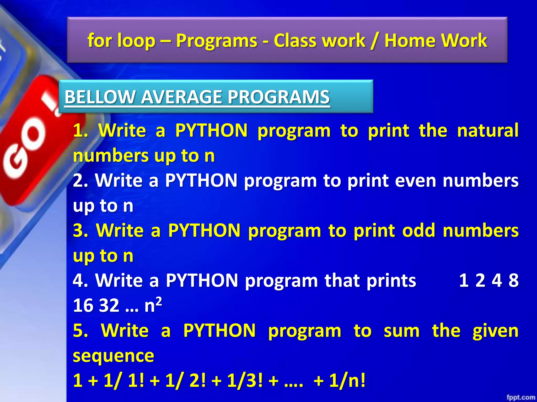 for loop – Programs - Class work / Home Work
1. Write a PYTHON program to print the natural
numbers up to n
2. Write a PYTHON program to print even numbers
up to n
3. Write a PYTHON program to print odd numbers
up to n
4. Write a PYTHON program that prints 1 2 4 8
16 32 … n2
5. Write a PYTHON program to sum the given
sequence
1 + 1/ 1! + 1/ 2! + 1/3! + …. + 1/n!
BELLOW AVERAGE PROGRAMS
 