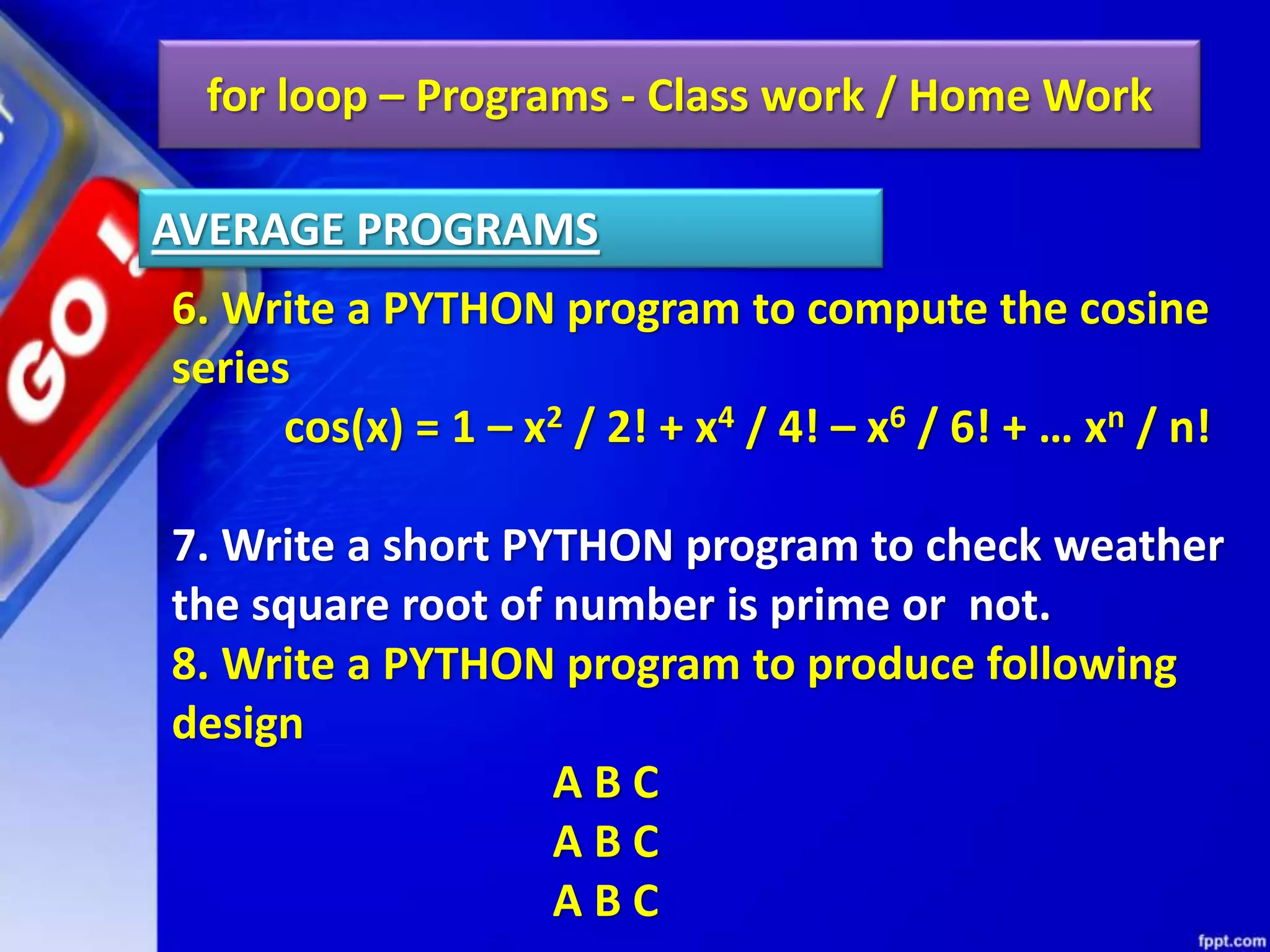 for loop – Programs - Class work / Home Work
6. Write a PYTHON program to compute the cosine
series
cos(x) = 1 – x2 / 2! + x4 / 4! – x6 / 6! + … xn / n!
7. Write a short PYTHON program to check weather
the square root of number is prime or not.
8. Write a PYTHON program to produce following
design
A B C
A B C
A B C
AVERAGE PROGRAMS
 