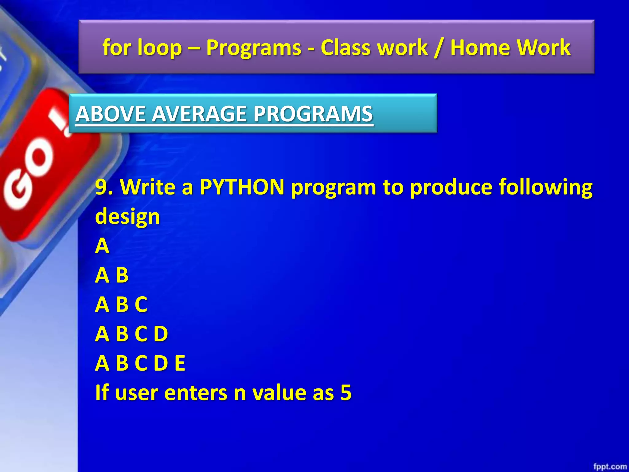 for loop – Programs - Class work / Home Work
9. Write a PYTHON program to produce following
design
A
A B
A B C
A B C D
A B C D E
If user enters n value as 5
ABOVE AVERAGE PROGRAMS
 