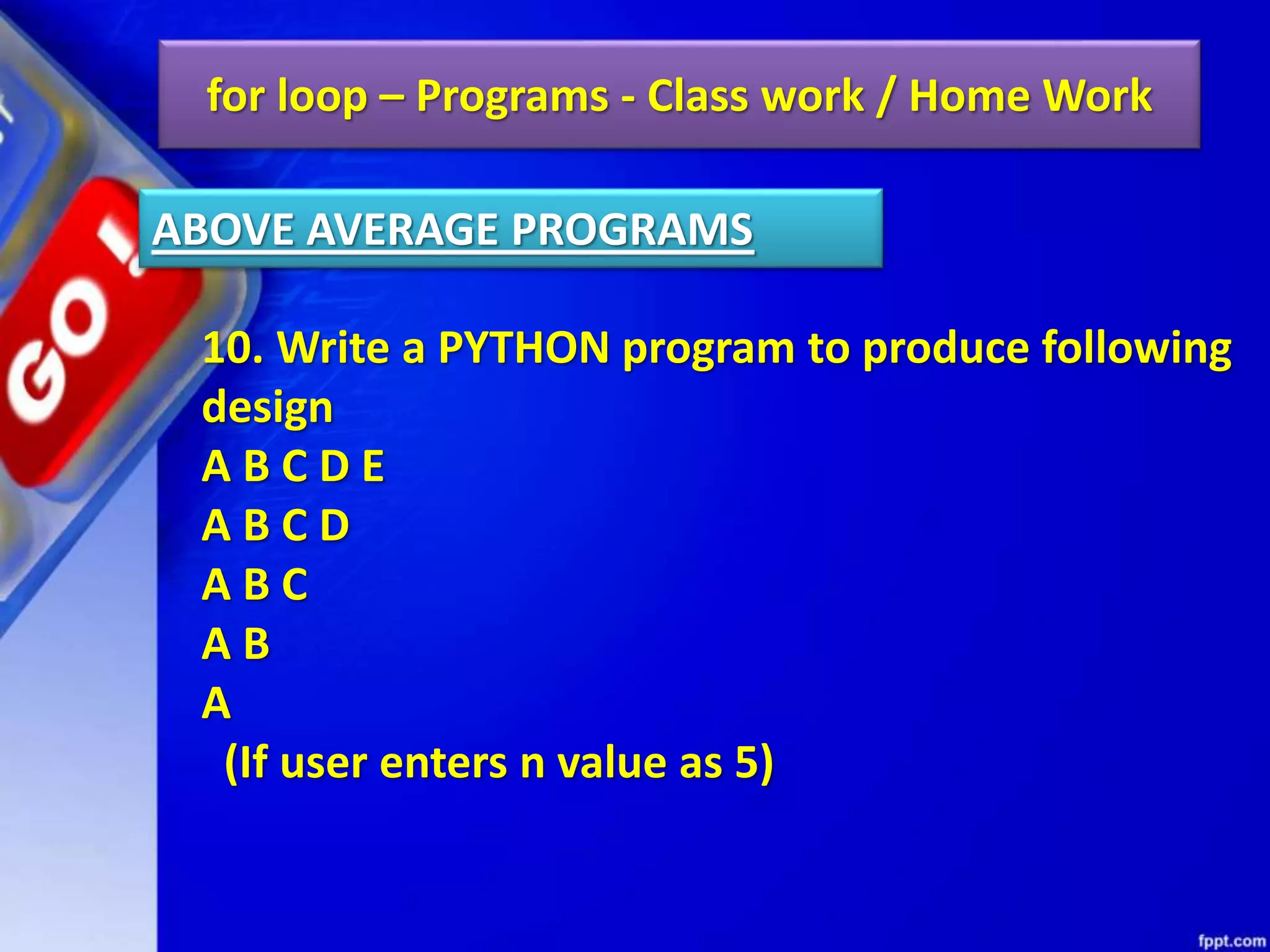 for loop – Programs - Class work / Home Work
10. Write a PYTHON program to produce following
design
A B C D E
A B C D
A B C
A B
A
(If user enters n value as 5)
ABOVE AVERAGE PROGRAMS
 