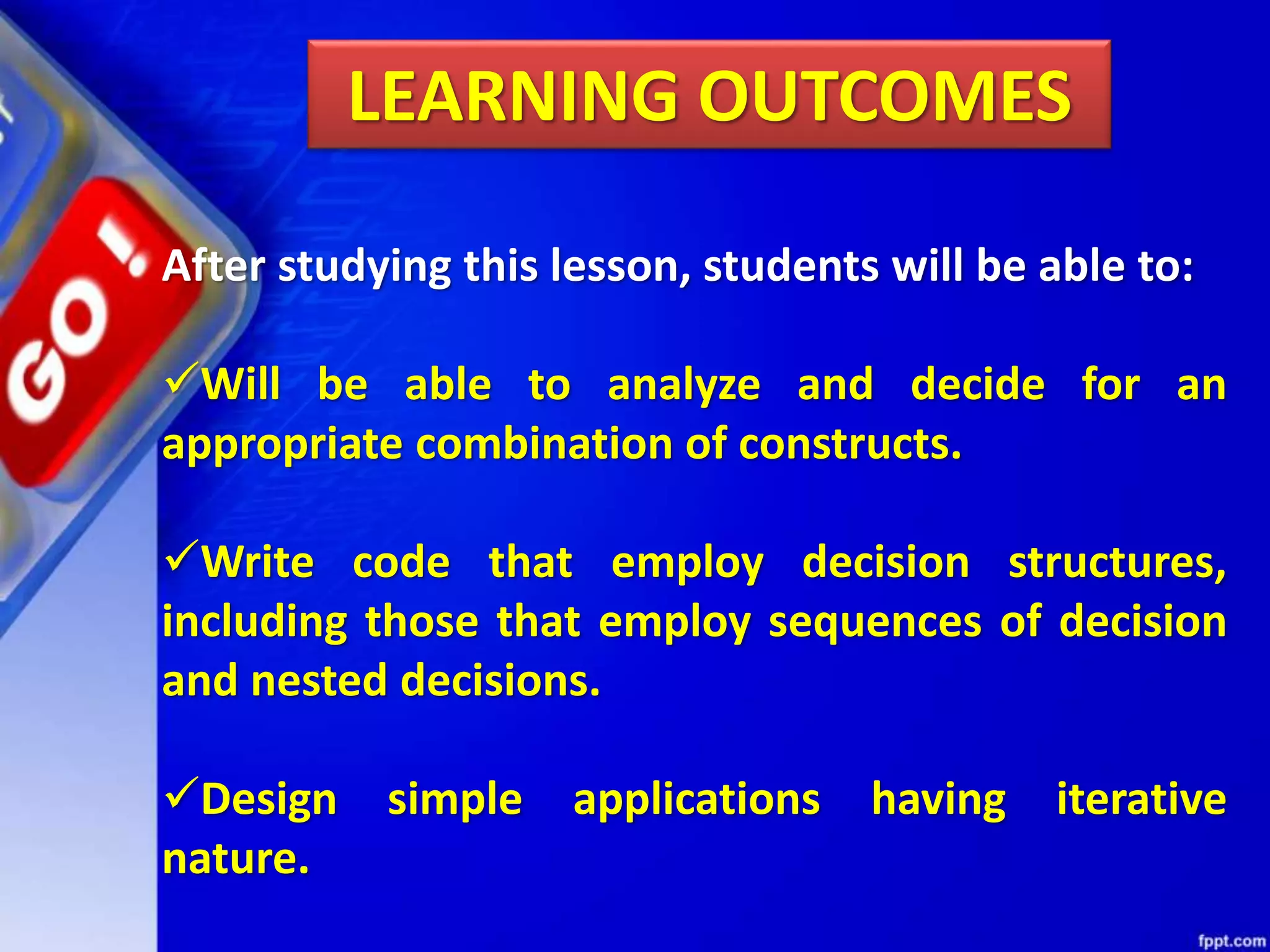 LEARNING OUTCOMES
After studying this lesson, students will be able to:
Will be able to analyze and decide for an
appropriate combination of constructs.
Write code that employ decision structures,
including those that employ sequences of decision
and nested decisions.
Design simple applications having iterative
nature.
 