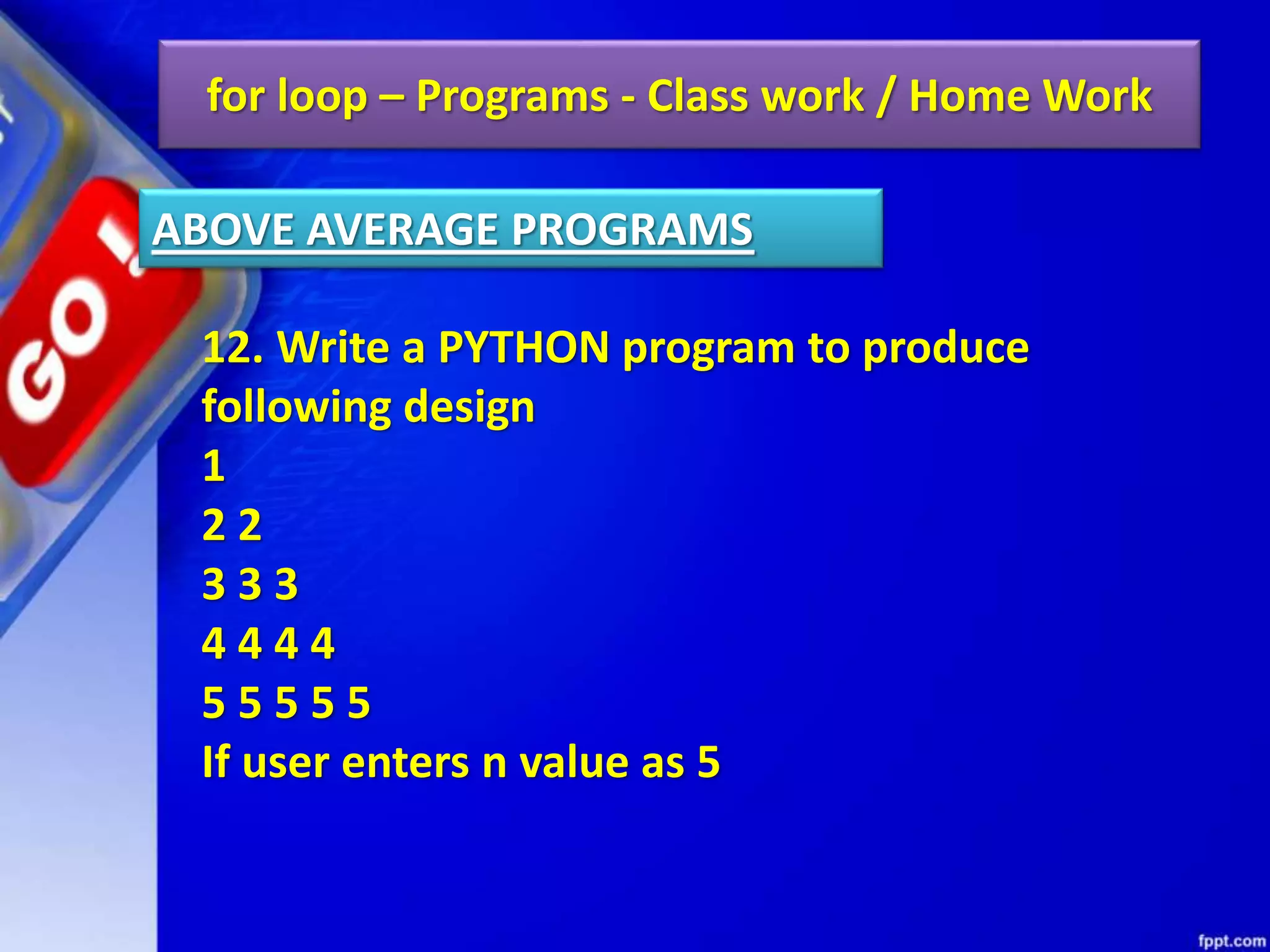 for loop – Programs - Class work / Home Work
12. Write a PYTHON program to produce
following design
1
2 2
3 3 3
4 4 4 4
5 5 5 5 5
If user enters n value as 5
ABOVE AVERAGE PROGRAMS
 