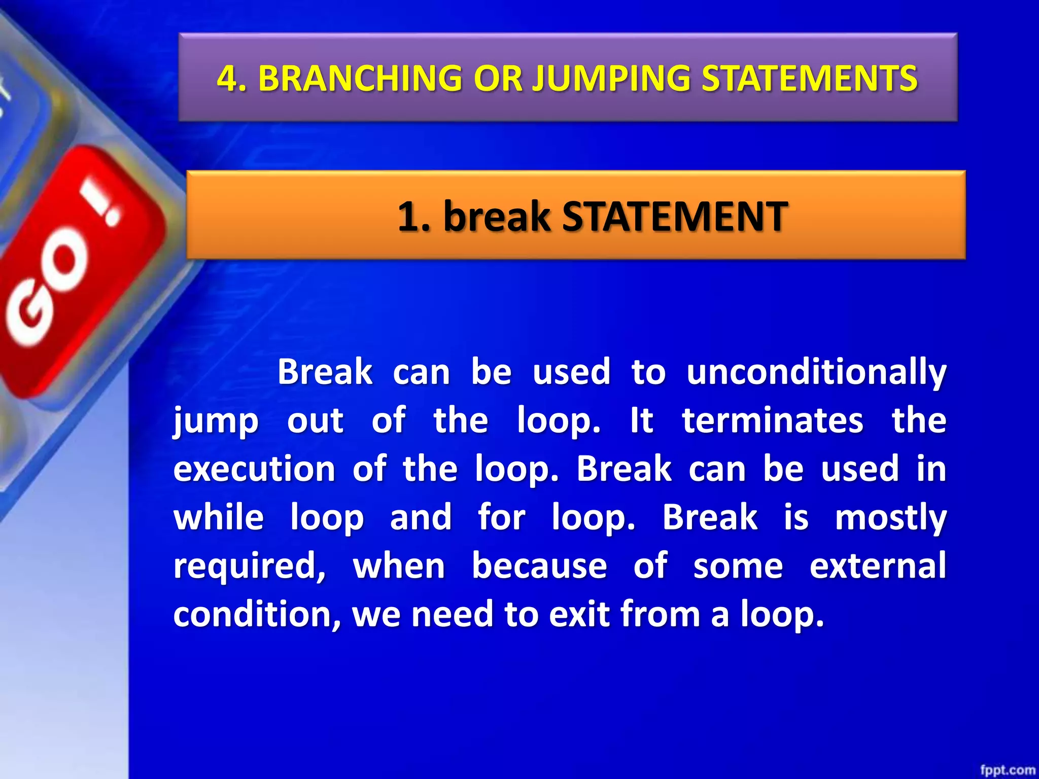 4. BRANCHING OR JUMPING STATEMENTS
1. break STATEMENT
Break can be used to unconditionally
jump out of the loop. It terminates the
execution of the loop. Break can be used in
while loop and for loop. Break is mostly
required, when because of some external
condition, we need to exit from a loop.
 
