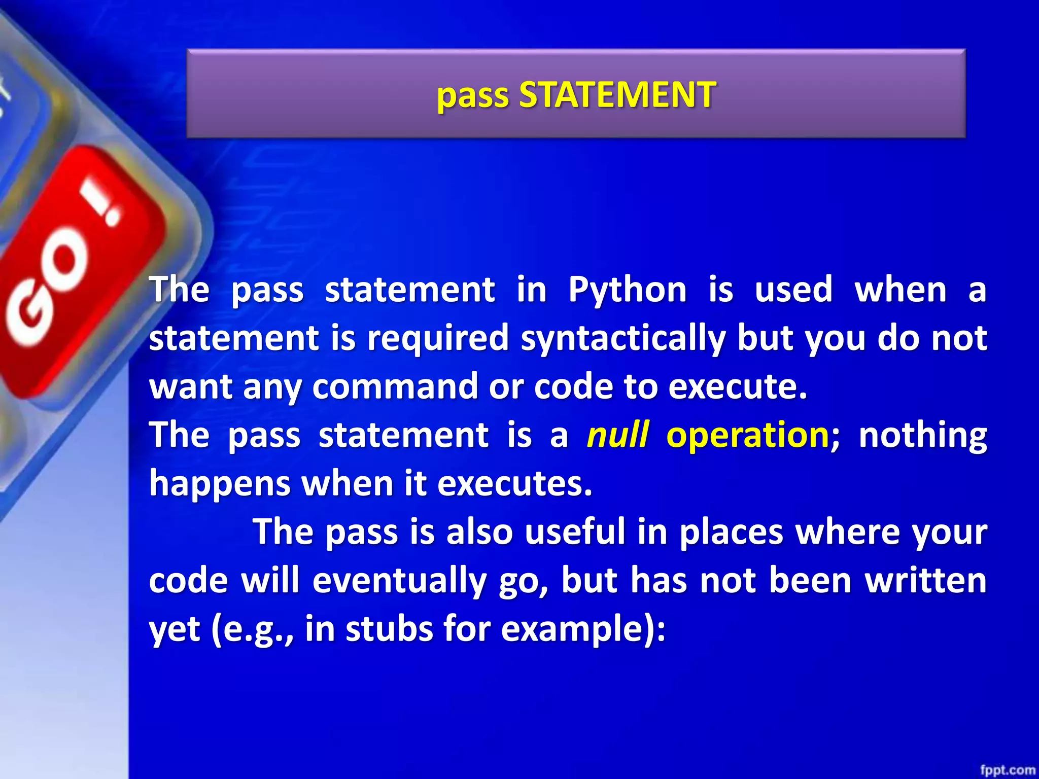 pass STATEMENT
The pass statement in Python is used when a
statement is required syntactically but you do not
want any command or code to execute.
The pass statement is a null operation; nothing
happens when it executes.
The pass is also useful in places where your
code will eventually go, but has not been written
yet (e.g., in stubs for example):
 
