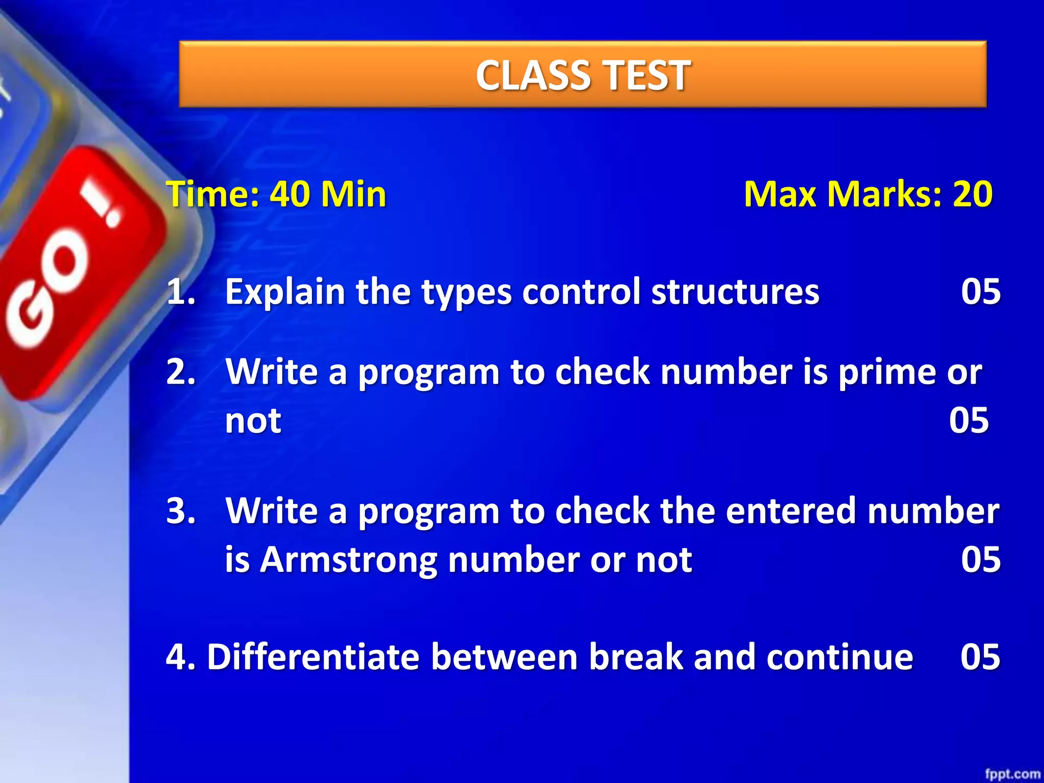CLASS TEST
Time: 40 Min Max Marks: 20
1. Explain the types control structures 05
2. Write a program to check number is prime or
not 05
3. Write a program to check the entered number
is Armstrong number or not 05
4. Differentiate between break and continue 05
 