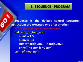 Sequence is the default control structure;
instructions are executed one after another.
# This program adds two numbers
def sum_of_two_no():
num1 = 1.5
num2 = 6.3
sum = float(num1) + float(num2)
print('The sum is =‘, sum)
sum_of_two_no():
1. SEQUENCE - PROGRAM
 