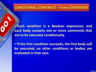 CONDITIONAL CONSTRUCT – if else STATEMENT
Each condition is a Boolean expression, and
each body contains one or more commands that
are to be executed conditionally.
If the first condition succeeds, the first body will
be executed; no other conditions or bodies are
evaluated in that case.
 