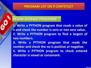 PROGRAM LIST ON if CONTSTUCT
1. Write a PYTHON program that reads a value of
n and check the number is zero or non zero value.
2. Write a PYTHON program to find a largest of
two numbers.
3. Write a PYTHON program that reads the
number and check the no is positive or negative.
4. Write a PYTHON program to check entered
character is vowel or consonant.
BELOW AVERAGE PROGRAMS
 