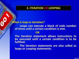 3. ITERATION OR LOOPING
What is loop or iteration?
Loops can execute a block of code number
of times until a certain condition is met.
OR
The iteration statement allows instructions to
be executed until a certain condition is to be
fulfilled.
The iteration statements are also called as
loops or Looping statements.
 