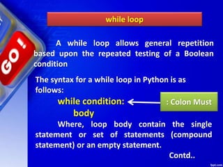 while loop
A while loop allows general repetition
based upon the repeated testing of a Boolean
condition
The syntax for a while loop in Python is as
follows:
while condition:
body
Where, loop body contain the single
statement or set of statements (compound
statement) or an empty statement.
Contd..
: Colon Must
 