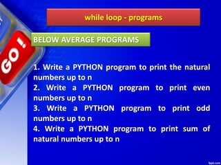 while loop - programs
1. Write a PYTHON program to print the natural
numbers up to n
2. Write a PYTHON program to print even
numbers up to n
3. Write a PYTHON program to print odd
numbers up to n
4. Write a PYTHON program to print sum of
natural numbers up to n
BELOW AVERAGE PROGRAMS
 