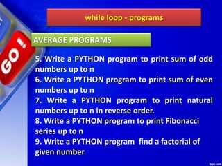 while loop - programs
5. Write a PYTHON program to print sum of odd
numbers up to n
6. Write a PYTHON program to print sum of even
numbers up to n
7. Write a PYTHON program to print natural
numbers up to n in reverse order.
8. Write a PYTHON program to print Fibonacci
series up to n
9. Write a PYTHON program find a factorial of
given number
AVERAGE PROGRAMS
 