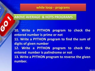 while loop - programs
10. Write a PYTHON program to check the
entered number is prime or not
11. Write a PYTHON program to find the sum of
digits of given number
12. Write a PYTHON program to check the
entered number is palindrome or not
13. Write a PYTHON program to reverse the given
number.
ABOVE AVERAGE & HOTS PROGRAMS
 