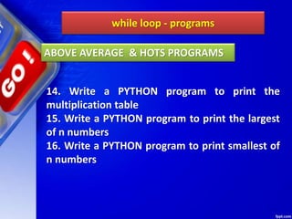 while loop - programs
14. Write a PYTHON program to print the
multiplication table
15. Write a PYTHON program to print the largest
of n numbers
16. Write a PYTHON program to print smallest of
n numbers
ABOVE AVERAGE & HOTS PROGRAMS
 