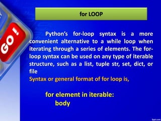 for LOOP
Python’s for-loop syntax is a more
convenient alternative to a while loop when
iterating through a series of elements. The for-
loop syntax can be used on any type of iterable
structure, such as a list, tuple str, set, dict, or
file
Syntax or general format of for loop is,
for element in iterable:
body
 
