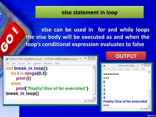 else statement in loop
else can be used in for and while loops
the else body will be executed as and when the
loop’s conditional expression evaluates to false
OUTPUT
 