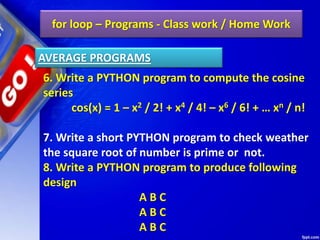 for loop – Programs - Class work / Home Work
6. Write a PYTHON program to compute the cosine
series
cos(x) = 1 – x2 / 2! + x4 / 4! – x6 / 6! + … xn / n!
7. Write a short PYTHON program to check weather
the square root of number is prime or not.
8. Write a PYTHON program to produce following
design
A B C
A B C
A B C
AVERAGE PROGRAMS
 