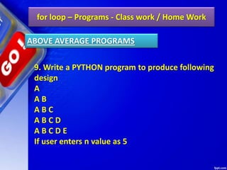 for loop – Programs - Class work / Home Work
9. Write a PYTHON program to produce following
design
A
A B
A B C
A B C D
A B C D E
If user enters n value as 5
ABOVE AVERAGE PROGRAMS
 