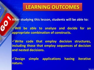 LEARNING OUTCOMES
After studying this lesson, students will be able to:
Will be able to analyze and decide for an
appropriate combination of constructs.
Write code that employ decision structures,
including those that employ sequences of decision
and nested decisions.
Design simple applications having iterative
nature.
 