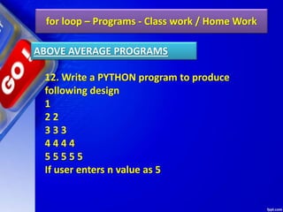 for loop – Programs - Class work / Home Work
12. Write a PYTHON program to produce
following design
1
2 2
3 3 3
4 4 4 4
5 5 5 5 5
If user enters n value as 5
ABOVE AVERAGE PROGRAMS
 
