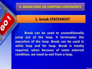 4. BRANCHING OR JUMPING STATEMENTS
1. break STATEMENT
Break can be used to unconditionally
jump out of the loop. It terminates the
execution of the loop. Break can be used in
while loop and for loop. Break is mostly
required, when because of some external
condition, we need to exit from a loop.
 