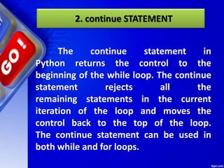 2. continue STATEMENT
The continue statement in
Python returns the control to the
beginning of the while loop. The continue
statement rejects all the
remaining statements in the current
iteration of the loop and moves the
control back to the top of the loop.
The continue statement can be used in
both while and for loops.
 