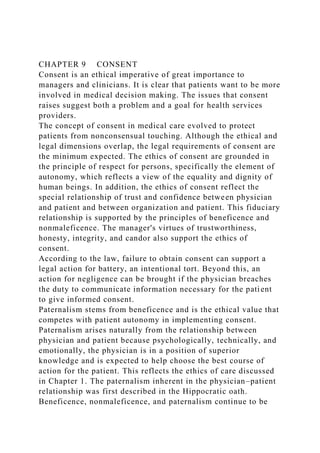 CHAPTER 9 CONSENT
Consent is an ethical imperative of great importance to
managers and clinicians. It is clear that patients want to be more
involved in medical decision making. The issues that consent
raises suggest both a problem and a goal for health services
providers.
The concept of consent in medical care evolved to protect
patients from nonconsensual touching. Although the ethical and
legal dimensions overlap, the legal requirements of consent are
the minimum expected. The ethics of consent are grounded in
the principle of respect for persons, specifically the element of
autonomy, which reflects a view of the equality and dignity of
human beings. In addition, the ethics of consent reflect the
special relationship of trust and confidence between physician
and patient and between organization and patient. This fiduciary
relationship is supported by the principles of beneficence and
nonmaleficence. The manager's virtues of trustworthiness,
honesty, integrity, and candor also support the ethics of
consent.
According to the law, failure to obtain consent can support a
legal action for battery, an intentional tort. Beyond this, an
action for negligence can be brought if the physician breaches
the duty to communicate information necessary for the patient
to give informed consent.
Paternalism stems from beneficence and is the ethical value that
competes with patient autonomy in implementing consent.
Paternalism arises naturally from the relationship between
physician and patient because psychologically, technically, and
emotionally, the physician is in a position of superior
knowledge and is expected to help choose the best course of
action for the patient. This reflects the ethics of care discussed
in Chapter 1. The paternalism inherent in the physician–patient
relationship was first described in the Hippocratic oath.
Beneficence, nonmaleficence, and paternalism continue to be
 