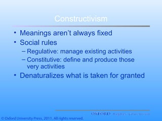 Constructivism
• Meanings aren’t always fixed
• Social rules
– Regulative: manage existing activities
– Constitutive: define and produce those
very activities
• Denaturalizes what is taken for granted
 