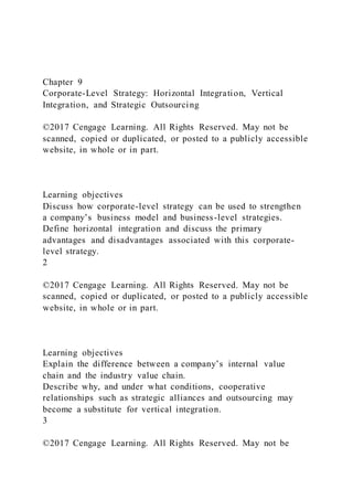 Chapter 9
Corporate-Level Strategy: Horizontal Integration, Vertical
Integration, and Strategic Outsourcing
©2017 Cengage Learning. All Rights Reserved. May not be
scanned, copied or duplicated, or posted to a publicly accessible
website, in whole or in part.
Learning objectives
Discuss how corporate-level strategy can be used to strengthen
a company’s business model and business-level strategies.
Define horizontal integration and discuss the primary
advantages and disadvantages associated with this corporate-
level strategy.
2
©2017 Cengage Learning. All Rights Reserved. May not be
scanned, copied or duplicated, or posted to a publicly accessible
website, in whole or in part.
Learning objectives
Explain the difference between a company’s internal value
chain and the industry value chain.
Describe why, and under what conditions, cooperative
relationships such as strategic alliances and outsourcing may
become a substitute for vertical integration.
3
©2017 Cengage Learning. All Rights Reserved. May not be
 