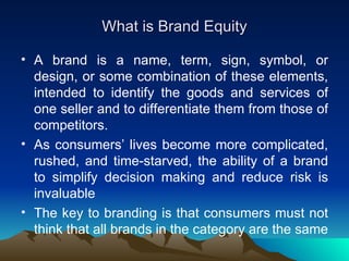 What is Brand Equity A brand is a name, term, sign, symbol, or design, or some combination of these elements, intended to identify the goods and services of one seller and to differentiate them from those of competitors.  As consumers’ lives become more complicated, rushed, and time-starved, the ability of a brand to simplify decision making and reduce risk is invaluable The key to branding is that consumers must not think that all brands in the category are the same 