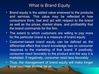 What is Brand Equity Brand equity is the added value endowed to the products and services. This value may be reflected in how consumers think, feel and act with respect to the brand as well as the prices, market share, and profitability that the brand commands for the firm  The extent to which customers are willing to pay more for the particular brand is a measure of brand equity Customer-based brand equity can be defined as the differential effect that brand knowledge has on consumer response to the marketing of that brand. If positively, consumer react favorably to the product and the way it is marketed. If negatively, consumer react less favorably Thus, the management of brand equity will make longer loyal customer lifetime value 