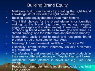 Building Brand Equity Marketers build brand equity by creating the right brand knowledge structures with the right consumers. Building brand equity depends three main factors: The initial choices for the brand elements or identities making up the brand (e.g. brand name, logo, slogan, jingle, packages and spokespeople). There are six criteria in choosing brand elements as follows (the first three as “brand building” and the latter three as “defensive brand”): Memorable: easily brand to recall and recognize, brand promise is true at consumption e.g. Aqua  Meaningful : brand element credible e.g. Top One Oil  Likeability: brand element inherently visually & verbally e.g. Marlboro man  Transferable: brand element to introduce new products in the same or different category e.g.Toyota Avanza & Lexus Adaptable: brand element is never old e.g. Teh Sari Wangi  Protectible: brand element is legally protectible e.g. Intel Incorporation  