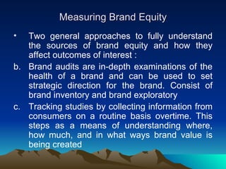 Measuring Brand Equity Two general approaches to fully understand the sources of brand equity and how they affect outcomes of interest : Brand audits are in-depth examinations of the health of a brand and can be used to set strategic direction for the brand. Consist of brand inventory and brand exploratory Tracking studies by collecting information from consumers on a routine basis overtime. This steps as a means of understanding where, how much, and in what ways brand value is being created 