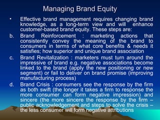 Managing Brand Equity Effective brand management requires changing brand knowledge, as a long-term view and will  enhance customer-based brand equity. These steps are: Brand Reinforcement : marketing actions that consistently convey the meaning of the brand to consumers in terms of what core benefits & needs it satisfies; how superior and unique brand association Brand Revitalization : marketers must turn around the impressive of brand e.g. negative associations become linked to the brand (apply the new positioning or new segment) or fail to deliver on brand promise (improving manufacturing process) Brand Crisis : consumers see the response by the firm as both swift (the longer it takes a firm to response the more consumer can form negative impression) and sincere (the more sincere the response by the firm – public acknowledgement and steps to solve the crisis – the less consumer will form negative attributions 