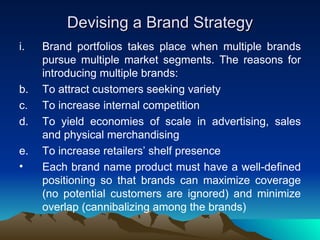Devising a Brand Strategy Brand portfolios takes place when multiple brands pursue multiple market segments. The reasons for introducing multiple brands: To attract customers seeking variety  To increase internal competition To yield economies of scale in advertising, sales and physical merchandising To increase retailers’ shelf presence Each brand name product must have a well-defined positioning so that brands can maximize coverage (no potential customers are ignored) and minimize overlap (cannibalizing among the brands) 