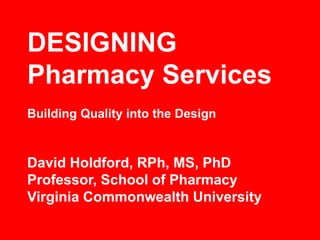 DESIGNING
Pharmacy Services
David Holdford, RPh, MS, PhD
Professor, School of Pharmacy
Virginia Commonwealth University
Building Quality into the Design
 