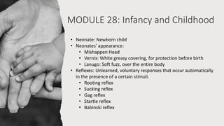 MODULE 28: Infancy and Childhood
• Neonate: Newborn child
• Neonates' appearance:
• Mishappen Head
• Vernix: White greasy covering, for protection before birth
• Lanugo: Soft fuzz, over the entire body
• Reflexes: Unlearned, voluntary responses that occur automatically
in the presence of a certain stimuli.
• Rooting reflex
• Sucking reflex
• Gag reflex
• Startle reflex
• Babinski reflex
 