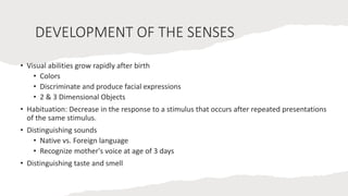 DEVELOPMENT OF THE SENSES
• Visual abilities grow rapidly after birth
• Colors
• Discriminate and produce facial expressions
• 2 & 3 Dimensional Objects
• Habituation: Decrease in the response to a stimulus that occurs after repeated presentations
of the same stimulus.
• Distinguishing sounds
• Native vs. Foreign language
• Recognize mother's voice at age of 3 days
• Distinguishing taste and smell
 