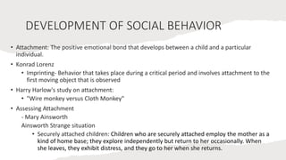 DEVELOPMENT OF SOCIAL BEHAVIOR
• Attachment: The positive emotional bond that develops between a child and a particular
individual.
• Konrad Lorenz
• Imprinting- Behavior that takes place during a critical period and involves attachment to the
first moving object that is observed
• Harry Harlow's study on attachment:
• "Wire monkey versus Cloth Monkey"
• Assessing Attachment
- Mary Ainsworth
Ainsworth Strange situation
• Securely attached children: Children who are securely attached employ the mother as a
kind of home base; they explore independently but return to her occasionally. When
she leaves, they exhibit distress, and they go to her when she returns.
 