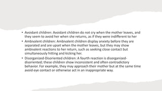 • Avoidant children: Avoidant children do not cry when the mother leaves, and
they seem to avoid her when she returns, as if they were indifferent to her
• Ambivalent children: Ambivalent children display anxiety before they are
separated and are upset when the mother leaves, but they may show
ambivalent reactions to her return, such as seeking close contact but
simultaneously hitting and kicking her.
• Disorganized-Disoriented children: A fourth reaction is disorganized-
disoriented; these children show inconsistent and often contradictory
behavior. For example, they may approach their mother but at the same time
avoid eye contact or otherwise act in an inappropriate way.
 