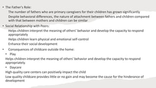 • The Father's Role:
The number of fathers who are primary caregivers for their children has grown significantly
Despite behavioral differences, the nature of attachment between fathers and children compared
with that between mothers and children can be similar
• Social Relationship with Peers:
Helps children interpret the meaning of others’ behavior and develop the capacity to respond
appropriately
Helps children learn physical and emotional self-control
Enhance their social development
• Consequences of childcare outside the home:
• Play
Helps children interpret the meaning of others' behavior and develop the capacity to respond
appropriately.
• Daycare
High quality care centers can positively impact the child
Low quality childcare provides little or no gain and may become the cause for the hinderance of
development
 