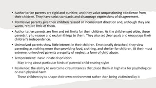 • Authoritarian parents are rigid and punitive, and they value unquestioning obedience from
their children. They have strict standards and discourage expressions of disagreement.
• Permissive parents give their children relaxed or inconsistent direction and, although they are
warm, require little of them.
• Authoritative parents are firm and set limits for their children. As the children get older, these
parents try to reason and explain things to them. They also set clear goals and encourage their
children’s independence.
• Uninvolved parents show little interest in their children. Emotionally detached, they view
parenting as nothing more than providing food, clothing, and shelter for children. At their most
extreme, uninvolved parents are guilty of neglect, a form of child abuse.
• Temperament: Basic innate disposition
May bring about particular kinds of parental child-rearing styles
• Resilience: the ability to overcome circumstances that place them at high risk for psychological
or even physical harm
These children try to shape their own environment rather than being victimized by it
 