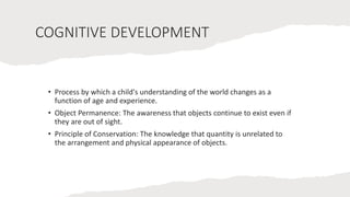 COGNITIVE DEVELOPMENT
• Process by which a child's understanding of the world changes as a
function of age and experience.
• Object Permanence: The awareness that objects continue to exist even if
they are out of sight.
• Principle of Conservation: The knowledge that quantity is unrelated to
the arrangement and physical appearance of objects.
 